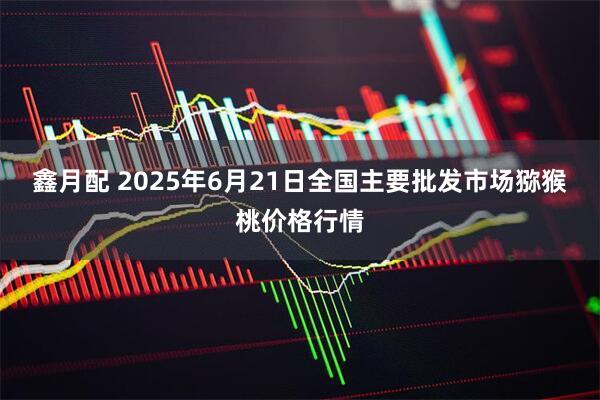 鑫月配 2025年6月21日全国主要批发市场猕猴桃价格行情