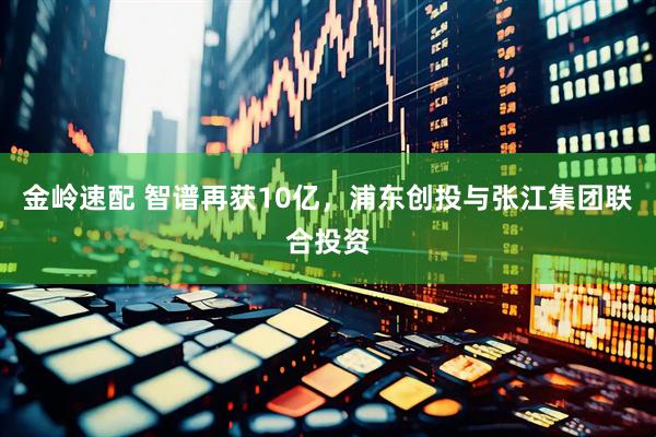 金岭速配 智谱再获10亿，浦东创投与张江集团联合投资