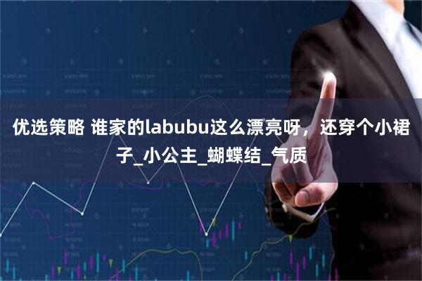 优选策略 谁家的labubu这么漂亮呀，还穿个小裙子_小公主_蝴蝶结_气质