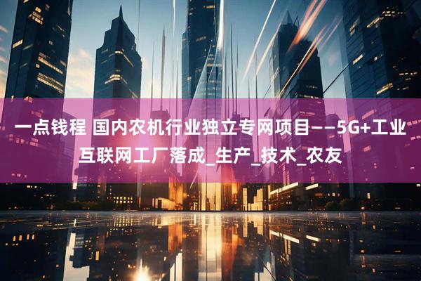 一点钱程 国内农机行业独立专网项目——5G+工业互联网工厂落成_生产_技术_农友