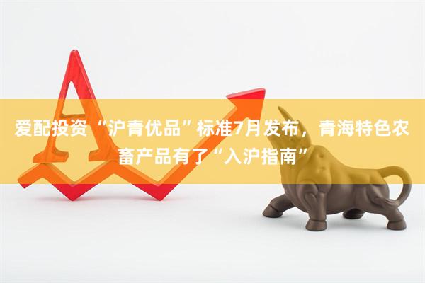 爱配投资 “沪青优品”标准7月发布，青海特色农畜产品有了“入沪指南”