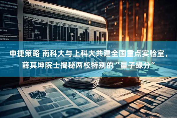 申捷策略 南科大与上科大共建全国重点实验室，薛其坤院士揭秘两校特别的“量子缘分”