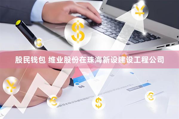 股民钱包 维业股份在珠海新设建设工程公司