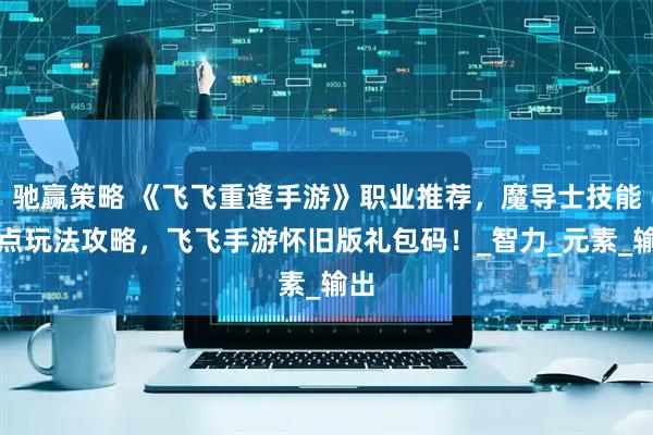 驰赢策略 《飞飞重逢手游》职业推荐，魔导士技能加点玩法攻略，飞飞手游怀旧版礼包码！_智力_元素_输出