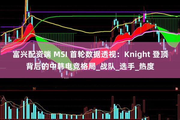 富兴配资端 MSI 首轮数据透视：Knight 登顶背后的中韩电竞格局_战队_选手_热度