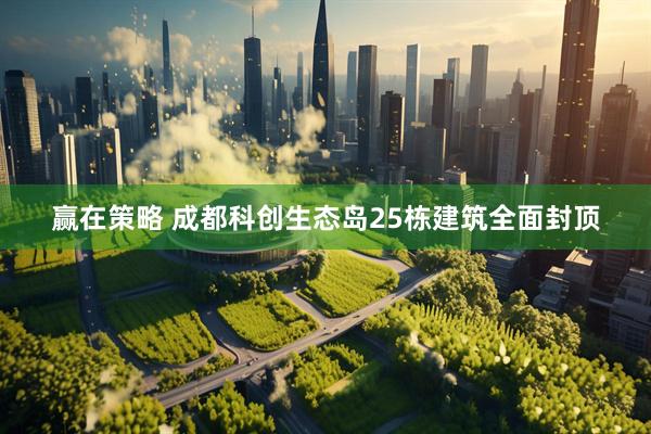 赢在策略 成都科创生态岛25栋建筑全面封顶