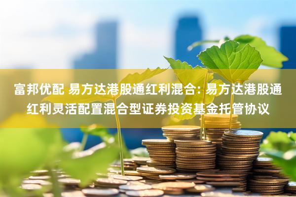 富邦优配 易方达港股通红利混合: 易方达港股通红利灵活配置混合型证券投资基金托管协议