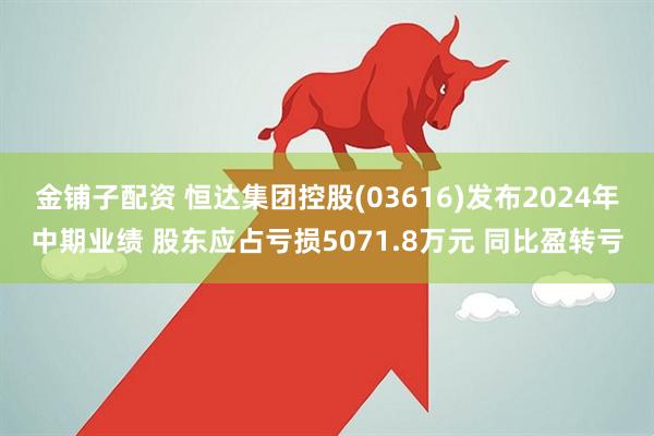 金铺子配资 恒达集团控股(03616)发布2024年中期业绩 股东应占亏损5071.8万元 同比盈转亏