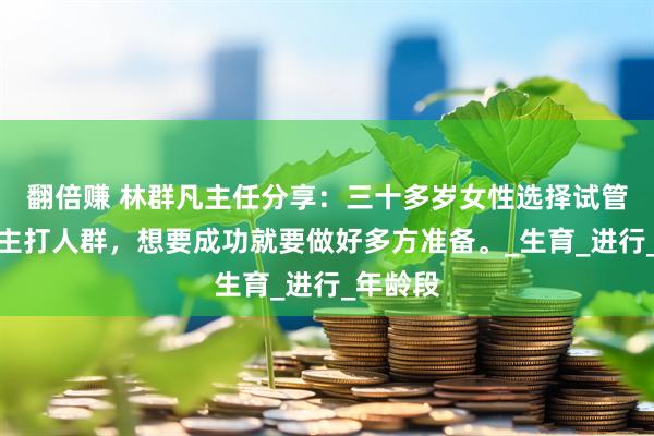 翻倍赚 林群凡主任分享：三十多岁女性选择试管技术是主打人群，想要成功就要做好多方准备。_生育_进行_年龄段