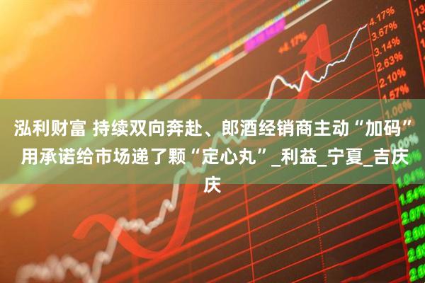 泓利财富 持续双向奔赴、郎酒经销商主动“加码” 用承诺给市场递了颗“定心丸”_利益_宁夏_吉庆