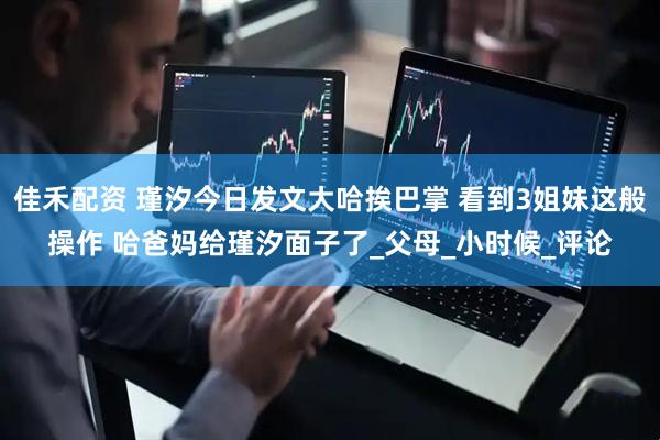 佳禾配资 瑾汐今日发文大哈挨巴掌 看到3姐妹这般操作 哈爸妈给瑾汐面子了_父母_小时候_评论