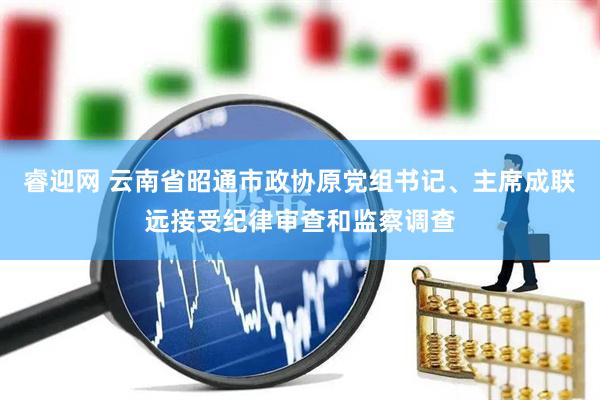 睿迎网 云南省昭通市政协原党组书记、主席成联远接受纪律审查和监察调查