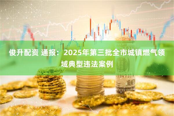 俊升配资 通报：2025年第三批全市城镇燃气领域典型违法案例