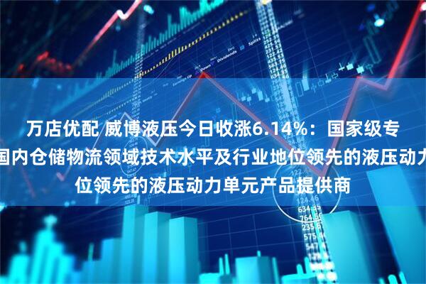 万店优配 威博液压今日收涨6.14%：国家级专精特新小巨人，国内仓储物流领域技术水平及行业地位领先的液压动力单元产品提供商