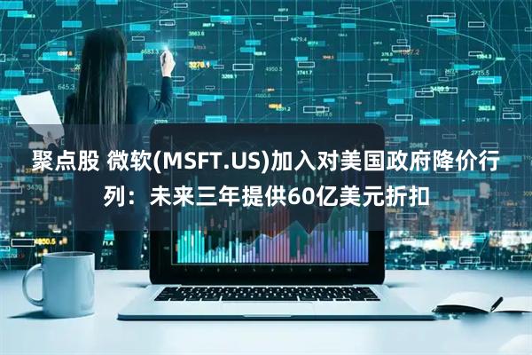 聚点股 微软(MSFT.US)加入对美国政府降价行列：未来三年提供60亿美元折扣