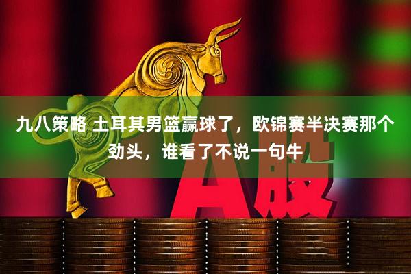 九八策略 土耳其男篮赢球了，欧锦赛半决赛那个劲头，谁看了不说一句牛