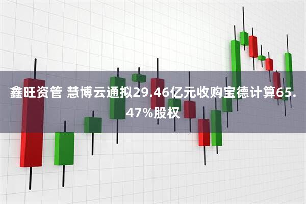 鑫旺资管 慧博云通拟29.46亿元收购宝德计算65.47%股权