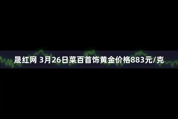 晟红网 3月26日菜百首饰黄金价格883元/克
