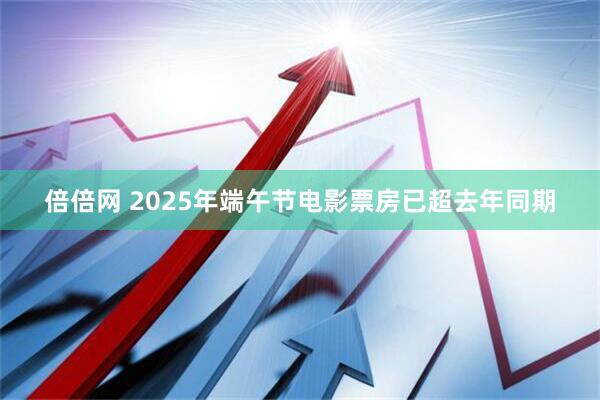 倍倍网 2025年端午节电影票房已超去年同期