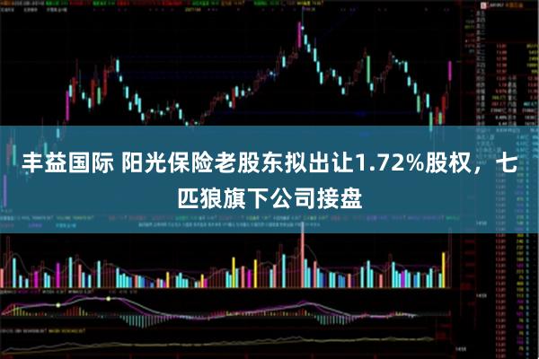 丰益国际 阳光保险老股东拟出让1.72%股权，七匹狼旗下公司接盘