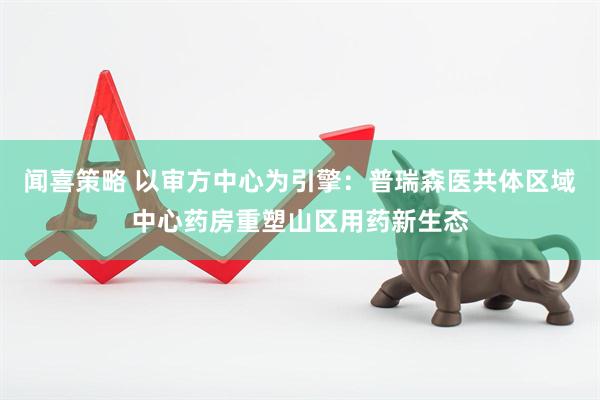闻喜策略 以审方中心为引擎：普瑞森医共体区域中心药房重塑山区用药新生态
