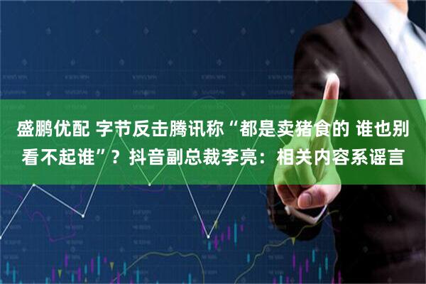 盛鹏优配 字节反击腾讯称“都是卖猪食的 谁也别看不起谁”？抖音副总裁李亮：相关内容系谣言