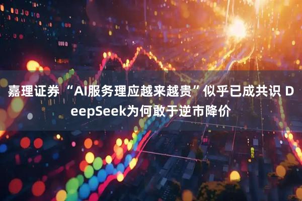 嘉理证券 “AI服务理应越来越贵”似乎已成共识 DeepSeek为何敢于逆市降价